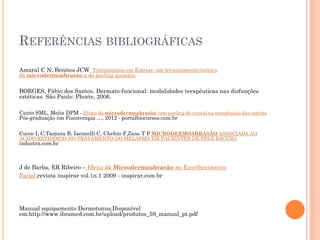 REFERÊNCIAS BIBLIOGRÁFICAS
Amaral C N, Benites JCW Tratamentos em Estrias: um levantamento teórico
da microdermoabrasão e do peeling químico.
BORGES, Fábio dos Santos. Dermato-funcional: modalidades terapêuticas nas disfunções
estéticas. São Paulo: Phorte, 2006.
Canto SML, Mejia DPM - Efeito da microdermoabrasão com peeling de cristal na terapêutica das estrias
Pós-graduação em Fisioterapia …, 2012 - portalbiocursos.com.br
Cucce L C,Tamura B, Iaconelli C, Chehin F,Zane T P MICRODERMOABRASÃO ASSOCIADA AO
ÁCIDO RETINÓICO NO TRATAMENTO DO MELASMA EM PACIENTES DE PELE ESCURA
industra.com.br
J de Barba, ER Ribeiro – Efeito da Microdermoabrasão no Envelhecimento
Facial,revista inspirar vol.1n.1 2009 - inspirar.com.br
Manual equipamento Dermotonus.Disponível
em:http://www.ibramed.com.br/upload/produtos_59_manual_pt.pdf
 