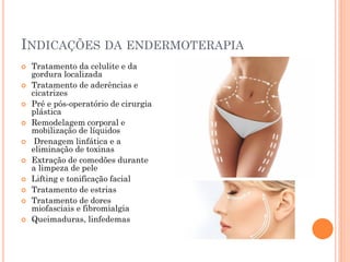 INDICAÇÕES DA ENDERMOTERAPIA
 Tratamento da celulite e da
gordura localizada
 Tratamento de aderências e
cicatrizes
 Pré e pós-operatório de cirurgia
plástica
 Remodelagem corporal e
mobilização de líquidos
 Drenagem linfática e a
eliminação de toxinas
 Extração de comedões durante
a limpeza de pele
 Lifting e tonificação facial
 Tratamento de estrias
 Tratamento de dores
miofasciais e fibromialgia
 Queimaduras, linfedemas
 
