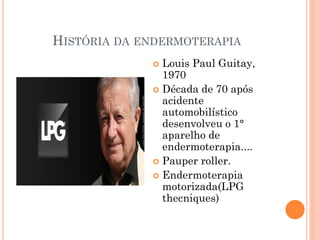 HISTÓRIA DA ENDERMOTERAPIA
 Louis Paul Guitay,
1970
 Década de 70 após
acidente
automobilístico
desenvolveu o 1°
aparelho de
endermoterapia....
 Pauper roller.
 Endermoterapia
motorizada(LPG
thecniques)
 