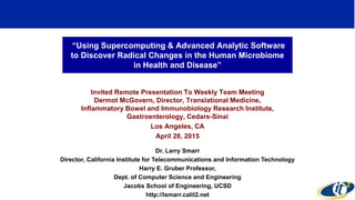 “Using Supercomputing & Advanced Analytic Software
to Discover Radical Changes in the Human Microbiome
in Health and Disease”
Invited Remote Presentation To Weekly Team Meeting
Dermot McGovern, Director, Translational Medicine,
Inflammatory Bowel and Immunobiology Research Institute,
Gastroenterology, Cedars-Sinai
Los Angeles, CA
April 28, 2015
Dr. Larry Smarr
Director, California Institute for Telecommunications and Information Technology
Harry E. Gruber Professor,
Dept. of Computer Science and Engineering
Jacobs School of Engineering, UCSD
http://lsmarr.calit2.net
1
 