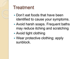 Treatment
 Don’t eat foods that have been
identified to cause your symptoms.
 Avoid harsh soaps. Frequent baths
may reduce itching and scratching
 Avoid tight clothing
 Wear protective clothing; apply
sunblock.
 