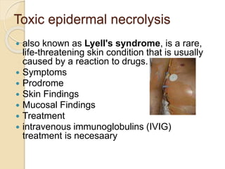 Toxic epidermal necrolysis
 also known as Lyell's syndrome, is a rare,
life-threatening skin condition that is usually
caused by a reaction to drugs.
 Symptoms
 Prodrome
 Skin Findings
 Mucosal Findings
 Treatment
 intravenous immunoglobulins (IVIG)
treatment is necesaary
 