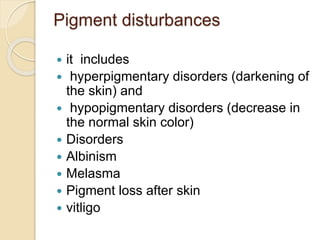 Pigment disturbances
 it includes
 hyperpigmentary disorders (darkening of
the skin) and
 hypopigmentary disorders (decrease in
the normal skin color)
 Disorders
 Albinism
 Melasma
 Pigment loss after skin
 vitligo
 