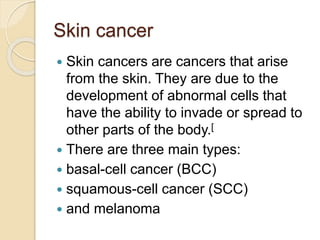 Skin cancer
 Skin cancers are cancers that arise
from the skin. They are due to the
development of abnormal cells that
have the ability to invade or spread to
other parts of the body.[
 There are three main types:
 basal-cell cancer (BCC)
 squamous-cell cancer (SCC)
 and melanoma
 