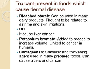 Toxicant present in foods which
cause dermal disease
 Bleached starch: Can be used in many
dairy products. Thought to be related to
asthma and skin irritations.
 BHT
 It cause liver cancer
 Potassium bromate: Added to breads to
increase volume. Linked to cancer in
humans.
 Carrageenan: Stabilizer and thickening
agent used in many prepared foods. Can
cause ulcers and cancer
 