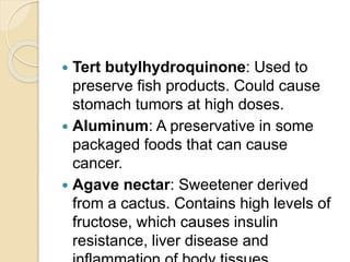  Tert butylhydroquinone: Used to
preserve fish products. Could cause
stomach tumors at high doses.
 Aluminum: A preservative in some
packaged foods that can cause
cancer.
 Agave nectar: Sweetener derived
from a cactus. Contains high levels of
fructose, which causes insulin
resistance, liver disease and
 