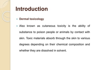 Introduction
 Dermal toxicology
 Also known as cutaneous toxicity is the ability of
substance to poison people or animals by contact with
skin. Toxic materials absorb through the skin to various
degrees depending on their chemical composition and
whether they are dissolved in solvent.
 
