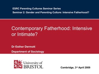 ESRC Parenting Cultures Seminar Series Seminar 2: Gender and Parenting Culture: Intensive Fatherhood? Contemporary Fatherhood: Intensive or Intimate? Dr Esther Dermott Department of Sociology Cambridge, 3 rd  April 2009 