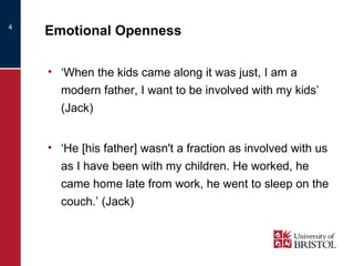 Emotional Openness ‘ When the kids came along it was just, I am a modern father, I want to be involved with my kids’ (Jack) ‘ He [his father] wasn't a fraction as involved with us as I have been with my children. He worked, he came home late from work, he went to sleep on the couch.’ (Jack) 