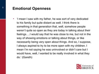 Emotional Openness ‘ I mean I saw with my father, he was sort of very dedicated to his family but quite distant as well. I think there is something in that generation that, well, somehow people weren’t quite so open as they are today in talking about their feelings….I would say that he was close to me, but not in the way of showing emotions or talking about things, or like necessarily being very open about things. And so, I suppose, I always aspired to try to be more open with my children. I mean I’m not saying he was uninvolved or didn’t care but I would have, well, I wanted to be really involved in what they do.’ (Gareth) 