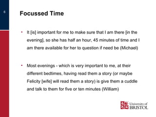 Focussed Time It [is] important for me to make sure that I am there [in the evening], so she has half an hour, 45 minutes of time and I am there available for her to question if need be (Michael) Most evenings - which is very important to me, at their different bedtimes, having read them a story (or maybe Felicity [wife] will read them a story) is give them a cuddle and talk to them for five or ten minutes (William) 