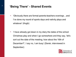 ‘ Being There’ - Shared Events ‘ Obviously there are formal parents-teachers evenings…and I’ve done my round of sports days and nativity plays and whatever’ (Hugh) ‘ I have already got down in my diary the dates of the school Christmas play and when I go somewhere and they say, ‘let's sort out the date of the meeting, how about the 16th of December?’, I say no, I am busy’ (Derek, interviewed in September) 