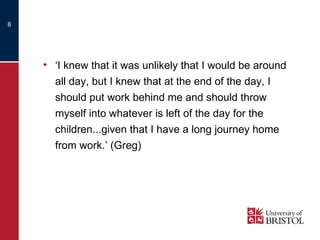 ‘ I knew that it was unlikely that I would be around all day, but I knew that at the end of the day, I should put work behind me and should throw myself into whatever is left of the day for the children...given that I have a long journey home from work.’ (Greg) 
