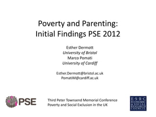 Poverty and Parenting:
Initial Findings PSE 2012
Esther Dermott
University of Bristol
Marco Pomati
University of Cardiff
Esther.Dermott@bristol.ac.uk
PomatiM@cardiff.ac.uk
Third Peter Townsend Memorial Conference
Poverty and Social Exclusion in the UK
 