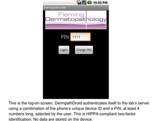 This is the log-on screen. DermpathDroid authenticates itself to the lab’s server using a combination of the phone’s unique device ID and a PIN, at least 4 numbers long, selected by the user. This is HIPPA-compliant two-factor identification. No data are stored on the device. 