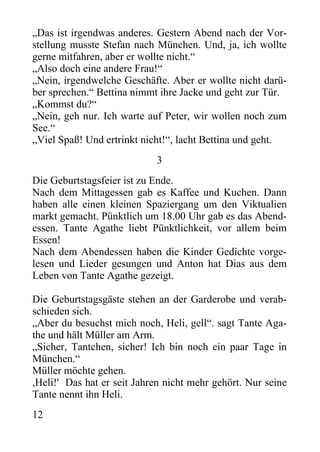 „Das ist irgendwas anderes. Gestern Abend nach der Vor-
stellung musste Stefan nach München. Und, ja, ich wollte
gerne mitfahren, aber er wollte nicht.“
„Also doch eine andere Frau!“
„Nein, irgendwelche Geschäfte. Aber er wollte nicht darü-
ber sprechen.“ Bettina nimmt ihre Jacke und geht zur Tür.
„Kommst du?“
„Nein, geh nur. Ich warte auf Peter, wir wollen noch zum
See.“
„Viel Spaß! Und ertrinkt nicht!“, lacht Bettina und geht.
3
Die Geburtstagsfeier ist zu Ende.
Nach dem Mittagessen gab es Kaffee und Kuchen. Dann
haben alle einen kleinen Spaziergang um den Viktualien
markt gemacht. Pünktlich um 18.00 Uhr gab es das Abend-
essen. Tante Agathe liebt Pünktlichkeit, vor allem beim
Essen!
Nach dem Abendessen haben die Kinder Gedichte vorge-
lesen und Lieder gesungen und Anton hat Dias aus dem
Leben von Tante Agathe gezeigt.
Die Geburtstagsgäste stehen an der Garderobe und verab-
schieden sich.
„Aber du besuchst mich noch, Heli, gell“. sagt Tante Aga-
the und hält Müller am Arm.
„Sicher, Tantchen, sicher! Ich bin noch ein paar Tage in
München.“
Müller möchte gehen.
,Heli!' Das hat er seit Jahren nicht mehr gehört. Nur seine
Tante nennt ihn Heli.
12
 