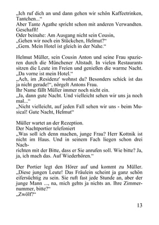 „Ich ruf dich an und dann gehen wir schön Kaffeetrinken,
Tantchen...“
Aber Tante Agathe spricht schon mit anderen Verwandten.
Geschafft!
Oder beinahe: Am Ausgang nicht sein Cousin,
„Gehen wir noch ein Stückchen, Helmut?“
„Gern. Mein Hotel ist gleich in der Nahe.“
Helmut Müller, sein Cousin Anton und seine Frau spazie-
ren durch die Münchener Altstadt. In vielen Restaurants
sitzen die Leute im Freien und genießen die warme Nacht.
„Da vorne ist mein Hotel.“
„Ach, im ,Residenz' wohnst du? Besonders schick ist das
ja nicht gerade!“, nörgelt Antons Frau.
Ihr Name fällt Müller immer noch nicht ein.
„Ja, dann gute Nacht. Und vielleicht sehen wir uns ja noch
mal...“
„Nicht vielleicht, auf jeden Fall sehen wir uns - beim Mu-
sical! Gute Nacht, Helmut“
Müller wartet an der Rezeption.
Der Nachtportier telefoniert
„Was soll ich denn machen, junge Frau? Herr Kottnik ist
nicht im Haus. Und in seinem Fach liegen schon drei
Nach-
richten mit der Bitte, dass er Sie anrufen soll. Wie bitte? Ja,
ja, ich mach das. Auf Wiederhören.“
Der Portier legt den Hörer auf und kommt zu Müller.
„Diese jungen Leute! Das Fräulein scheint ja ganz schön
eifersüchtig zu sein. Sie ruft fast jede Stunde an, aber der
junge Mann ..., na, mich gehts ja nichts an. Ihre Zimmer-
nummer, bitte?“
„Zwölf?“
13
 