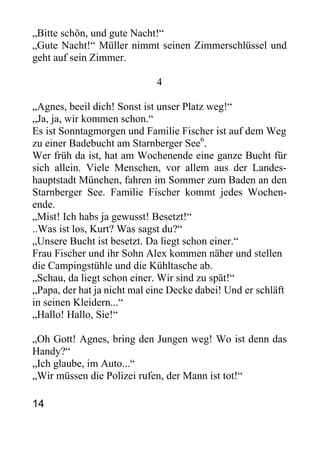 „Bitte schön, und gute Nacht!“
„Gute Nacht!“ Müller nimmt seinen Zimmerschlüssel und
geht auf sein Zimmer.
4
„Agnes, beeil dich! Sonst ist unser Platz weg!“
„Ja, ja, wir kommen schon.“
Es ist Sonntagmorgen und Familie Fischer ist auf dem Weg
zu einer Badebucht am Starnberger See6
.
Wer früh da ist, hat am Wochenende eine ganze Bucht für
sich allein. Viele Menschen, vor allem aus der Landes-
hauptstadt München, fahren im Sommer zum Baden an den
Starnberger See. Familie Fischer kommt jedes Wochen-
ende.
„Mist! Ich habs ja gewusst! Besetzt!“
..Was ist los, Kurt? Was sagst du?“
„Unsere Bucht ist besetzt. Da liegt schon einer.“
Frau Fischer und ihr Sohn Alex kommen näher und stellen
die Campingstühle und die Kühltasche ab.
„Schau, da liegt schon einer. Wir sind zu spät!“
„Papa, der hat ja nicht mal eine Decke dabei! Und er schläft
in seinen Kleidern...“
„Hallo! Hallo, Sie!“
„Oh Gott! Agnes, bring den Jungen weg! Wo ist denn das
Handy?“
„Ich glaube, im Auto...“
„Wir müssen die Polizei rufen, der Mann ist tot!“
14
 