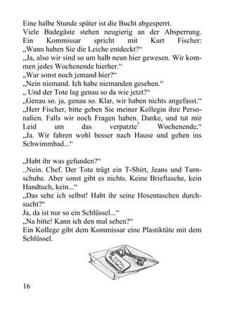 Eine halbe Stunde später ist die Bucht abgesperrt.
Viele Badegäste stehen neugierig an der Absperrung.
Ein Kommissar spricht mit Kurt Fischer:
„Wann haben Sie die Leiche entdeckt?“
,,Ja, also wir sind so um halb neun hier gewesen. Wir kom-
men jedes Wochenende hierher.“
„War sonst noch jemand hier?“
„Nein niemand. Ich habe niemanden gesehen.“
„ Und der Tote lag genau so da wie jetzt?“
„Genau so. ja, genau so. Klar, wir haben nichts angefasst.“
„Herr Fischer, bitte geben Sie meiner Kollegin ihre Perso-
nalien. Falls wir noch Fragen haben. Danke, und tut mir
Leid um das verpatzte7
Wochenende,“
„Ja. Wir fahren wohl besser nach Hause und gehen ins
Schwimmbad...“
„Habt ihr was gefunden?“
..Nein. Chef. Der Tote trägt ein T-Shirt, Jeans und Turn-
schube. Aber sonst gibt es nichts. Keine Brieftasche, kein
Handtuch, kein...“
„Das sehe ich selbst! Habt ihr seine Hosentaschen durch-
sucht?“
Ja, da ist nur so ein Schlüssel...“
„Na bitte! Kann ich den mal sehen?“
Ein Kollege gibt dem Kommissar eine Plastiktüte mit dem
Schlüssel.
16
 