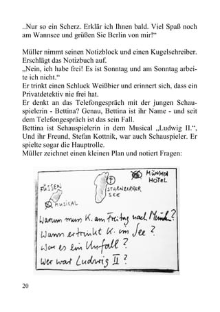 ..Nur so ein Scherz. Erklär ich Ihnen bald. Viel Spaß noch
am Wannsee und grüßen Sie Berlin von mir!“
Müller nimmt seinen Notizblock und einen Kugelschreiber.
Erschlägt das Notizbuch auf.
„Nein, ich habe frei! Es ist Sonntag und am Sonntag arbei-
te ich nicht.“
Er trinkt einen Schluck Weißbier und erinnert sich, dass ein
Privatdetektiv nie frei hat.
Er denkt an das Telefongespräch mit der jungen Schau-
spielerin - Bettina? Genau, Bettina ist ihr Name - und seit
dem Telefongespräch ist das sein Fall.
Bettina ist Schauspielerin in dem Musical „Ludwig II.“,
Und ihr Freund, Stefan Kottnik, war auch Schauspieler. Er
spielte sogar die Hauptrolle.
Müller zeichnet einen kleinen Plan und notiert Fragen:
20
 