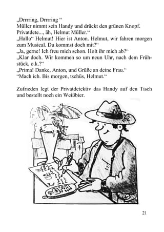 „Drrrring, Drrrring “
Müller nimmt sein Handy und drückt den grünen Knopf.
Privatdete..., äh, Helmut Müller.“
„Hallo“ Helmut! Hier ist Anton. Helmut, wir fahren morgen
zum Musical. Du kommst doch mit?“
„Ja, gerne! Ich freu mich schon. Holt ihr mich ab?“
„Klar doch. Wir kommen so um neun Uhr, nach dem Früh-
stück, o.k.?“
„Prima! Danke, Anton, und Grüße an deine Frau.“
“Mach ich. Bis morgen, tschüs, Helmut.“
Zufrieden legt der Privatdetektiv das Handy auf den Tisch
und bestellt noch ein Weißbier.
21
 