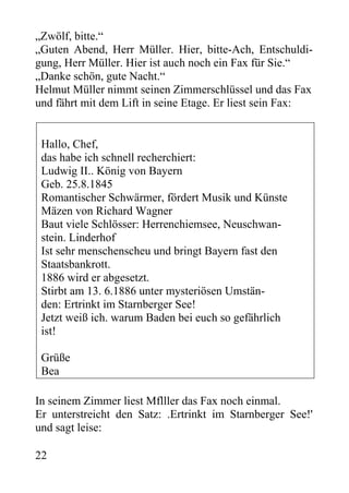 „Zwölf, bitte.“
„Guten Abend, Herr Müller. Hier, bitte-Ach, Entschuldi-
gung, Herr Müller. Hier ist auch noch ein Fax für Sie.“
„Danke schön, gute Nacht.“
Helmut Müller nimmt seinen Zimmerschlüssel und das Fax
und fährt mit dem Lift in seine Etage. Er liest sein Fax:
Hallo, Chef,
das habe ich schnell recherchiert:
Ludwig II.. König von Bayern
Geb. 25.8.1845
Romantischer Schwärmer, fördert Musik und Künste
Mäzen von Richard Wagner
Baut viele Schlösser: Herrenchiemsee, Neuschwan-
stein. Linderhof
Ist sehr menschenscheu und bringt Bayern fast den
Staatsbankrott.
1886 wird er abgesetzt.
Stirbt am 13. 6.1886 unter mysteriösen Umstän-
den: Ertrinkt im Starnberger See!
Jetzt weiß ich. warum Baden bei euch so gefährlich
ist!
Grüße
Bea
In seinem Zimmer liest Mflller das Fax noch einmal.
Er unterstreicht den Satz: .Ertrinkt im Starnberger See!'
und sagt leise:
22
 