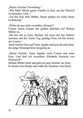 „Heute ist keine Vorstellung.“
„Wie bitte? Meine ganze Familie ist hier, um das Musical
zu besuchen. Und...“
„Tut mir leid, Herr Müller. Heute spielen wir nicht, heute
ist Ruhetag“
„Willst du uns nicht vorstellen, Heimut?“
Cousin Anton kommt mit großen Schritten auf Helmut
Müller zu.
„Du bist mir ja einer, Helmut. Ich muss mir das Schloss
ansehen, und du! Guten Tag, gnädige Frau, ich bin Anton,
der Cousin.“
Auch Antons Frau und Tante Agathe sind jetzt da und sehen
die junge Schauspielerin neugierig an.
„Meine Familie: Tante Agathe, mein Cousin und seine
Frau. Und darf ich vorstellen: Elisabeth, Kaiserin von
Österreich!“
Helmut Müller lacht und geht ein paar Schritte zur Seite.
Er nimmt sein Handy und wählt die Nummer vom Hotel.
28
 
