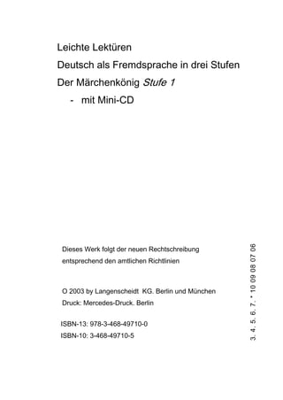 Leichte Lektüren
Deutsch als Fremdsprache in drei Stufen
Der Märchenkönig Stufe 1
- mit Mini-CD
Dieses Werk folgt der neuen Rechtschreibung
entsprechend den amtlichen Richtlinien
O 2003 by Langenscheidt KG. Berlin und München
Druck: Mercedes-Druck. Berlin
ISBN-13: 978-3-468-49710-0
ISBN-10: 3-468-49710-5
3.4.5.6.7.*1009080706
 