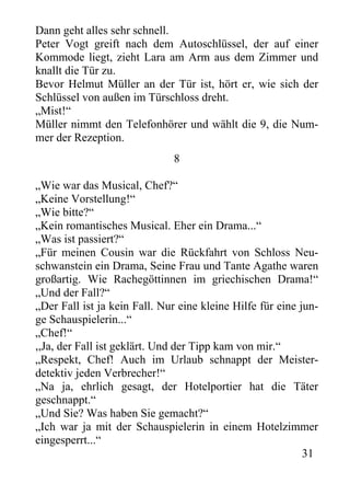 Dann geht alles sehr schnell.
Peter Vogt greift nach dem Autoschlüssel, der auf einer
Kommode liegt, zieht Lara am Arm aus dem Zimmer und
knallt die Tür zu.
Bevor Helmut Müller an der Tür ist, hört er, wie sich der
Schlüssel von außen im Türschloss dreht.
„Mist!“
Müller nimmt den Telefonhörer und wählt die 9, die Num-
mer der Rezeption.
8
„Wie war das Musical, Chef?“
„Keine Vorstellung!“
„Wie bitte?“
„Kein romantisches Musical. Eher ein Drama...“
„Was ist passiert?“
„Für meinen Cousin war die Rückfahrt von Schloss Neu-
schwanstein ein Drama, Seine Frau und Tante Agathe waren
großartig. Wie Rachegöttinnen im griechischen Drama!“
„Und der Fall?“
„Der Fall ist ja kein Fall. Nur eine kleine Hilfe für eine jun-
ge Schauspielerin...“
„Chef!“
,,Ja, der Fall ist geklärt. Und der Tipp kam von mir.“
„Respekt, Chef! Auch im Urlaub schnappt der Meister-
detektiv jeden Verbrecher!“
„Na ja, ehrlich gesagt, der Hotelportier hat die Täter
geschnappt.“
„Und Sie? Was haben Sie gemacht?“
„Ich war ja mit der Schauspielerin in einem Hotelzimmer
eingesperrt...“
31
 