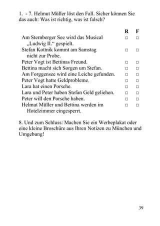 1. - 7. Helmut Müller löst den Fall. Sicher können Sie
das auch: Was ist richtig, was ist falsch?
R F
Am Sternberger See wird das Musical □ □
„Ludwig II.“ gespielt.
Stefan Kottnik kommt am Samstag □ □
nicht zur Probe.
Peter Vogt ist Bettinas Freund. □ □
Bettina macht sich Sorgen um Stefan. □ □
Am Forggensee wird eine Leiche gefunden. □ □
Peter Vogt hatte Geldprobleme. □ □
Lara hat einen Porsche. □ □
Lara und Peter haben Stefan Geld geliehen. □ □
Peter will den Porsche haben. □ □
Helmut Müller und Bettina werden im □ □
Hotelzimmer eingesperrt.
8. Und zum Schluss: Machen Sie ein Werbeplakat oder
eine kleine Broschüre aus Ihren Notizen zu München und
Umgebung!
39
 