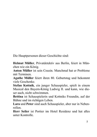 Die Hauptpersonen dieser Geschichte sind:
Helmut Müller, Privatdetektiv aus Berlin, feiert in Mün-
chen wie ein König.
Anton Müller ist sein Cousin. Manchmal hat er Probleme
mit Terminen.
Agathe Müller feiert ihren 80. Geburtstag und bekommt
viele Geschenke.
Stefan Kottnik, ein junger Schauspieler, spielt in einem
Musical den Bayern-König Ludwig II. und kann, wie die-
ser auch, nicht schwimmen.
Bettina ist Schauspielerin und Kottniks Freundin, auf der
Bühne und im richtigen Leben.
Lara und Peter sind auch Schauspieler, aber nur in Neben-
rollen.
Herr Seiler ist Portier im Hotel Residenz und hat alles
unter Kontrolle.
5
 