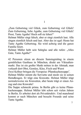 1
„Zum Geburtstag viel Glück, zum Geburtstag viel Glück!
Zum Geburtstag, liebe Agathe, zum Geburtstag viel Glück!
Prost, Tante Agathe! Hoch soll sie leben!“
Helmut Müller singt falsch, aber er singt ziemlich laut. Alle
singen ziemlich falsch und laut. Aber das ist egal: Heute hat
Tante Agathe Geburtstag. Sie wird achtzig und die ganze
Familie feiert.
Helmut Müller hebt sein Sektglas und alle rufen: „Alles
Gute, Tante Agathe!“
42 Personen sitzen an diesem Samstagmittag in einem
gemütlichen Gasthaus in München, direkt am Viktualien-
markt. Das ist ein großer Markt mitten in der Altstadt, man
verkauft dort Obst, Gemüse, Käse, Fisch und Wurst
Zwei Kellner bringen die Vorspeise: Pfannkuchensuppe1
.
Helmut Müller nimmt die Serviette und steckt sie in seinen
Hemdkragen. Er trägt eine Krawatte. Helmut Müller trägt
normalerweise nie Krawatten, aber heute trägt er einen An-
zug und eine Krawatte!
Die Suppe schmeckt prima. In Berlin gibt es keine Pfann-
kuchensuppe. Helmut Müller lebt schon seit vielen Jahren
in Berlin. Er arbeitet dort als Privatdetektiv. Und manchmal
kommt er nach München und besucht Freunde und seine
Tante Agathe.
7
 