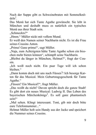 Nach der Suppe gibt es Schweinebraten mit Semmelknö-
deln2
.
Das Menü hat sich Tante Agathe gewünscht. Sie lebt in
München und deshalb muss es natürlich ein typisches
Menü aus ihrer Stadt sein.
„Schmeckts?“
„Hmm.“ Müller nickt mit vollem Mund.
Er weiß den Namen seiner Nachbarin nicht. Es ist die Frau
seines Cousins Anton.
„Prima! Ganz prima!“, sagt Müller.
„Naja, zum Achtzigsten hätte Tante Agathe schon ein biss-
chen mehr bieten können“, schimpft seine Nachbarin.
„Bleibst du länger in München, Helmut?“, fragt der Cou-
sin.
„Ich weiß noch nicht. Ein paar Tage will ich schon
bleiben.“
„Dann komm doch mit uns nach Füssen3
! Ich besorge Kar-
ten für das Musical. Mein Geburtstagsgeschenk für Tante
Agathe.“
„Füssen? Ein Musical?“, fragt Müller.
„Das weißt du nicht? Davon spricht doch die ganze Stadt!
Es gibt dort ein neues Musical: Ludwig II. Das Leben des
bayerischen Märchenkönigs4
. Es soll ganz phantastisch
sein!“
„Mal sehen. Klingt interessant. Toni, gib mir doch bitte
eure Telefonnummer...“
Helmut Müller holt sein Handy aus der Jacke und speichert
die Nummer seines Cousins.
9
 