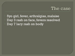 



5yo girl, fever, arthralgias, malaise
Day 3 rash on face, fevers resolved
Day 7 lacy rash on body

 