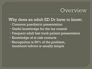 

Why does an adult ED Dr have to know;
•
•
•
•
•

Common paediatric presentation
Useful knowledge for the lay consult
Frequent adult fast track patient presentation
Knowledge of at risk contacts
Recognition is 99% of the problem,
treatment/advice is usually simple

 
