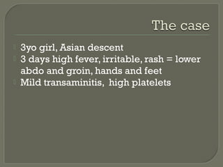 



3yo girl, Asian descent
3 days high fever, irritable, rash = lower
abdo and groin, hands and feet
Mild transaminitis, high platelets

 