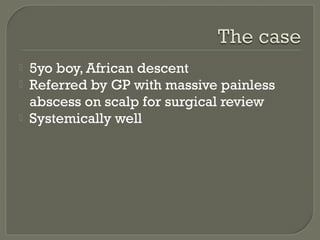



5yo boy, African descent
Referred by GP with massive painless
abscess on scalp for surgical review
Systemically well

 