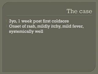 


3yo, 1 week post first coldsore
Onset of rash, mildly itchy, mild fever,
systemically well

 