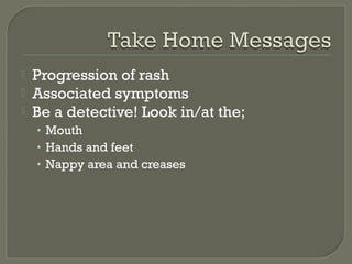 



Progression of rash
Associated symptoms
Be a detective! Look in/at the;
• Mouth
• Hands and feet
• Nappy area and creases

 
