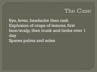 




8yo, fever, headache then rash
Explosion of crops of lesions, first
face/scalp, then trunk and limbs over 1
day
Spares palms and soles

 