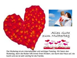 Der Muttertag ist ein internationaler und wichtiger Feiertag. Wir feiern den 
Muttertag, denn die Mutter hilft immer ihren Kindern, sie räumt das Haus auf, sie 
kocht und sie ist sehr wichtig für die Familie. 
 