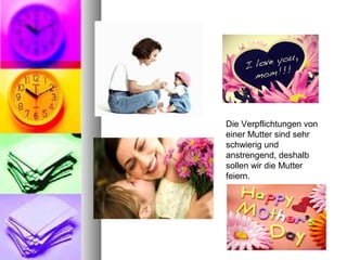 Die Verpflichtungen von 
einer Mutter sind sehr 
schwierig und 
anstrengend, deshalb 
sollen wir die Mutter 
feiern.
 