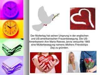 Der Muttertag hat seinen Ursprung in der englischen 
und US-amerikanischen Frauenbewegung. Die US-
Amerikanerin Ann Maria Reeves Jarvis versuchte 1865 
eine Mütterbewegung namens Mothers Friendships
Day zu gründen.
 
