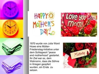 1870 wurde von Julia Ward
Howe eine Mütter-
Friedenstag-Initiative unter
dem Schlagwort “peace
and motherhood“ gestartet.
Ihr Ziel war es, dem
Wahnsinn, dass die Söhne
in Kriegen geopfert
wurden, ein Ende zu
setzen.
 