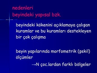 nedenleri beyindeki yapısal bzk. beyindeki kökenini açıklamaya çalışan kuramlar ve bu kuramları destekleyen bir çok çalışma  beyin yapılarında morfometrik (şekil) ölçümler -> N  çoc.lardan farklı bölgeler 