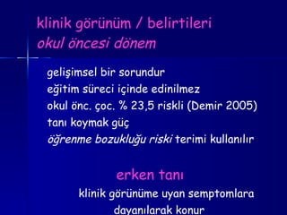klinik görünüm / belirtileri okul öncesi dönem gelişimsel bir sorundur eğitim süreci içinde edinilmez okul önc. çoc. % 23,5 riskli (Demir 2005) tanı koymak güç öğrenme bozukluğu riski  terimi kullanılır erken tanı   klinik görünüme uyan semptomlara dayanılarak konur 
