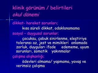 klinik görünüm / belirtileri okul dönemi dikkat- hareket sorunları; kısa süreli dikkat, odaklanamama sosyal – duygusal sorunlar; çocuksu, çabuk sinirlenme, eleştiriye  toleransı az, jest ve mimikleri  anlamada zorluk, duyguları ifade  edememe, uyum sorunları, somatik  yakınmalar çalışma alışkanlığı; ödevleri almama/ yapmama, yavaş ve  verimsiz çalışma 