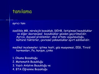 tanılama  ayrıcı tanı özellikle MR, nörolojik bozukluk, DEHB, iletişimsel bozukluklar  ve diğer davranışsal  bozukluklar gözden geçirilmelidir. Ayrıca, duyusal  problemler , okul ortamı uygunsuzluğu, kültürel faktörler, çevresel yoksunluklar ayırt edilmelidir. medikal incelemeler: işitme testi, göz muayenesi, EEG, Tiroid hormonları, Fe, kurşun, çinko 1. Okuma Bozukluğu 2. Matematik Bozukluğu 3. Yazılı Anlatım Bozukluğu ve  4. BTA Öğrenme Bozukluğu  
