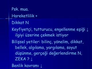 Psk. mua.  Hareketlilik  + Dikkat N  Keyfiyetçi, tutturucu, engellenme eşiği  ↓  ilgiyi üzerine çekmek istiyor Bilişsel yetiler: bilinç, yönelim, dikkat, bellek, algılama, yargılama, soyut düşünme, gerçeği değerlendirme N, ZEKA  ?  ↓ Benlik kavramı  ↓ 