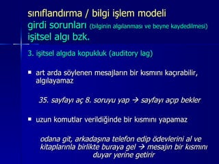 sınıflandırma / bilgi işlem modeli  girdi sorunları  (bilginin algılanması ve beyne kaydedilmesi) işitsel algı bzk. 3. işitsel algıda kopukluk (auditory lag) art arda söylenen mesajların bir kısmını kaçırabilir, algılayamaz 35. sayfayı aç 8. soruyu yap    sayfayı açıp bekler uzun komutlar verildiğinde bir kısmını yapamaz odana git, arkadaşına telefon edip ödevlerini al ve kitaplarınla birlikte buraya gel    mesajın bir kısmını duyar yerine getirir 